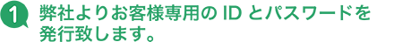 1 弊社よりお客様専用のIDとパスワードを発行致します。
