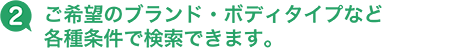 2 ご希望のブランド・ボディタイプなど各種条件で検索できます。